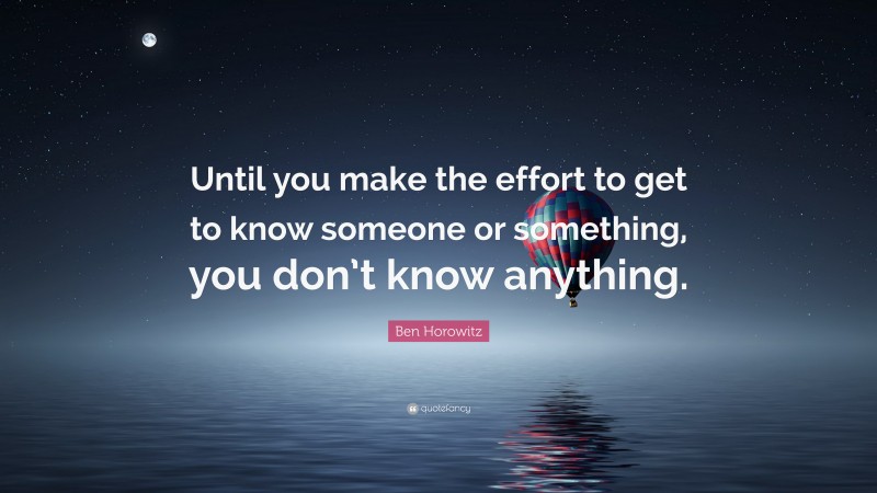 Ben Horowitz Quote: “Until you make the effort to get to know someone or something, you don’t know anything.”