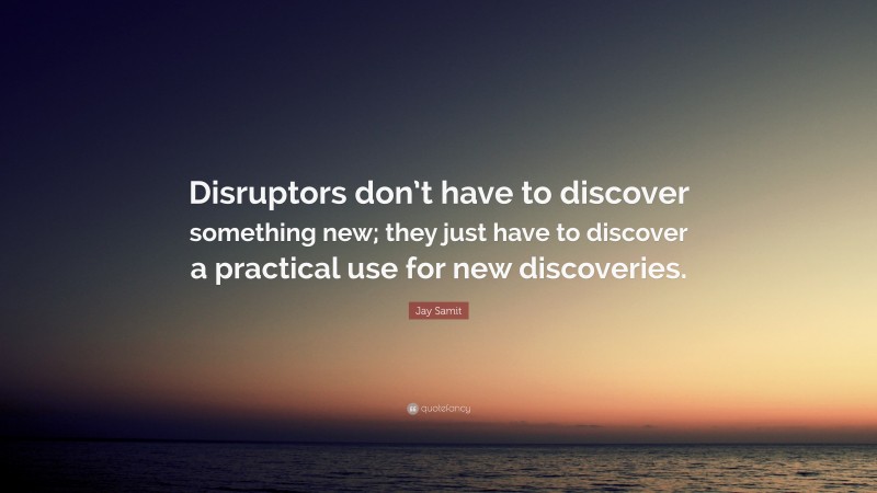 Jay Samit Quote: “Disruptors don’t have to discover something new; they just have to discover a practical use for new discoveries.”