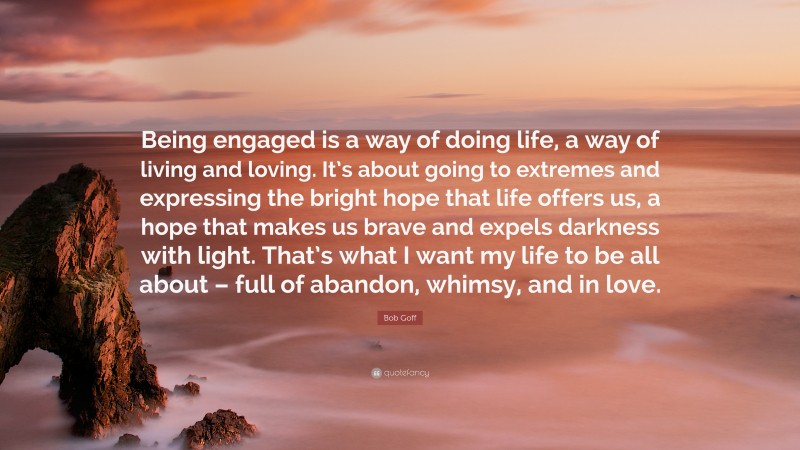 Bob Goff Quote: “Being engaged is a way of doing life, a way of living and loving. It’s about going to extremes and expressing the bright hope that life offers us, a hope that makes us brave and expels darkness with light. That’s what I want my life to be all about – full of abandon, whimsy, and in love.”