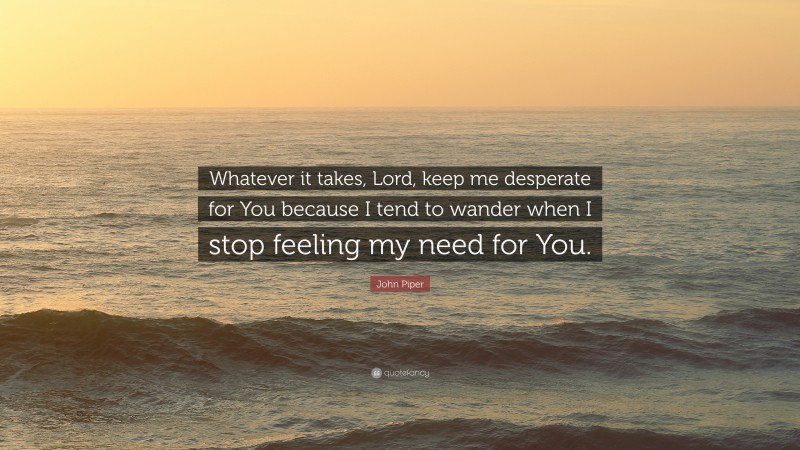 John Piper Quote: “Whatever it takes, Lord, keep me desperate for You because I tend to wander when I stop feeling my need for You.”