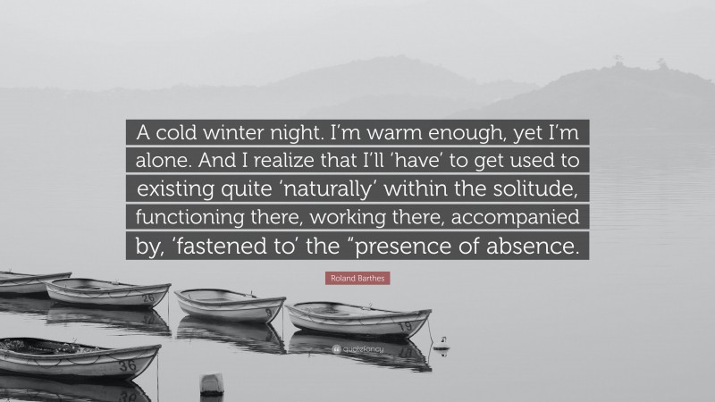 Roland Barthes Quote: “A cold winter night. I’m warm enough, yet I’m alone. And I realize that I’ll ‘have’ to get used to existing quite ‘naturally’ within the solitude, functioning there, working there, accompanied by, ‘fastened to’ the “presence of absence.”