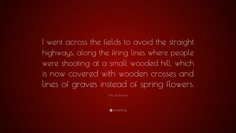Max Beckmann Quote: “I went across the fields to avoid the straight highways, along the firing lines where people were shooting at a small wooded hill, which is now covered with wooden crosses and lines of graves instead of spring flowers.”