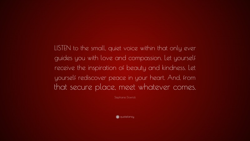 Stephanie Dowrick Quote: “LISTEN to the small, quiet voice within that only ever guides you with love and compassion. Let yourself receive the inspiration of beauty and kindness. Let yourself rediscover peace in your heart. And, from that secure place, meet whatever comes.”