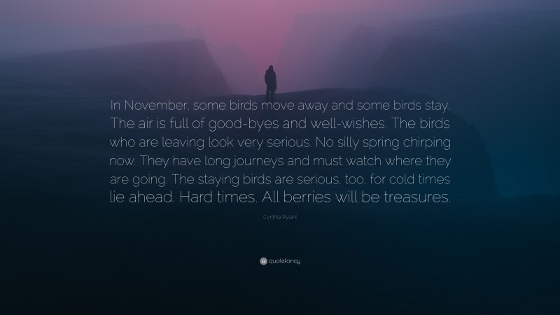 Cynthia Rylant Quote: “In November, some birds move away and some birds stay. The air is full of good-byes and well-wishes. The birds who are leaving look very serious. No silly spring chirping now. They have long journeys and must watch where they are going. The staying birds are serious, too, for cold times lie ahead. Hard times. All berries will be treasures.”