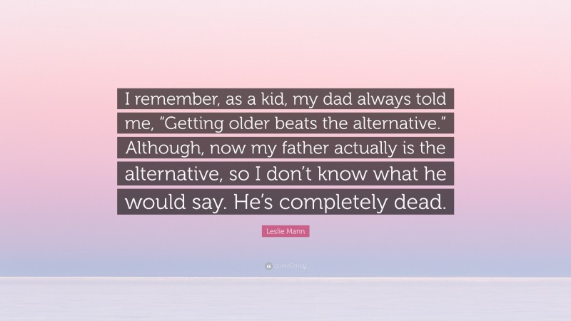 Leslie Mann Quote: “I remember, as a kid, my dad always told me, “Getting older beats the alternative.” Although, now my father actually is the alternative, so I don’t know what he would say. He’s completely dead.”