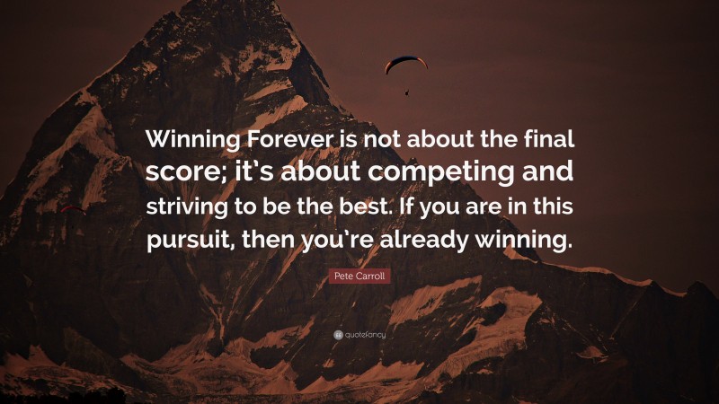 Pete Carroll Quote: “Winning Forever is not about the final score; it’s about competing and striving to be the best. If you are in this pursuit, then you’re already winning.”