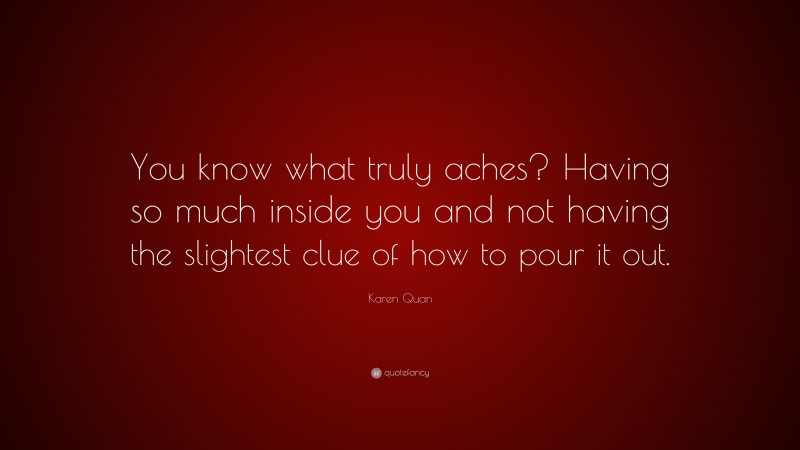Karen Quan Quote: “You know what truly aches? Having so much inside you and not having the slightest clue of how to pour it out.”