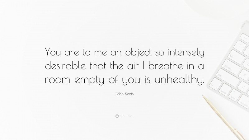 John Keats Quote: “You are to me an object so intensely desirable that the air I breathe in a room empty of you is unhealthy.”