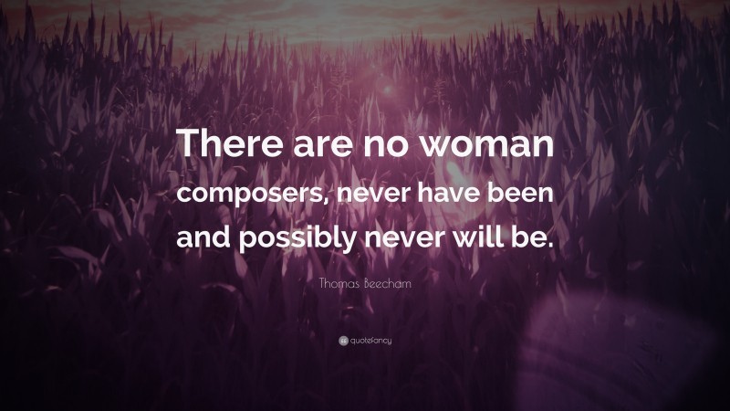 Thomas Beecham Quote: “There are no woman composers, never have been and possibly never will be.”