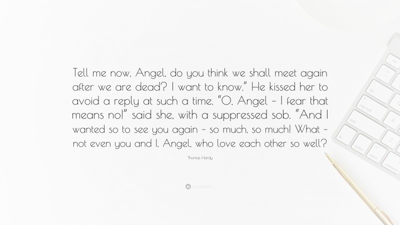 Thomas Hardy Quote: “Tell me now, Angel, do you think we shall meet again after we are dead? I want to know.” He kissed her to avoid a reply at such a time. “O, Angel – I fear that means no!” said she, with a suppressed sob. “And I wanted so to see you again – so much, so much! What – not even you and I, Angel, who love each other so well?”