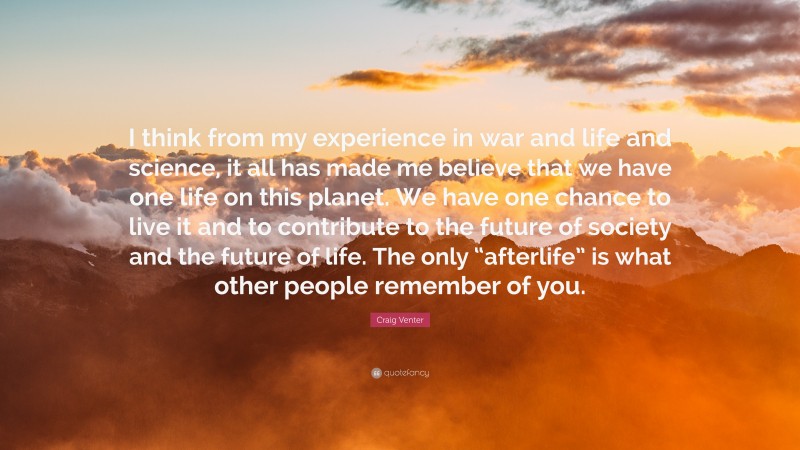 Craig Venter Quote: “I think from my experience in war and life and science, it all has made me believe that we have one life on this planet. We have one chance to live it and to contribute to the future of society and the future of life. The only “afterlife” is what other people remember of you.”