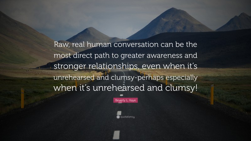 Beverly L. Kaye Quote: “Raw, real human conversation can be the most direct path to greater awareness and stronger relationships, even when it’s unrehearsed and clumsy-perhaps especially when it’s unrehearsed and clumsy!”