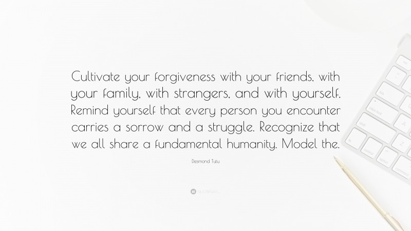 Desmond Tutu Quote: “Cultivate your forgiveness with your friends, with your family, with strangers, and with yourself. Remind yourself that every person you encounter carries a sorrow and a struggle. Recognize that we all share a fundamental humanity. Model the.”