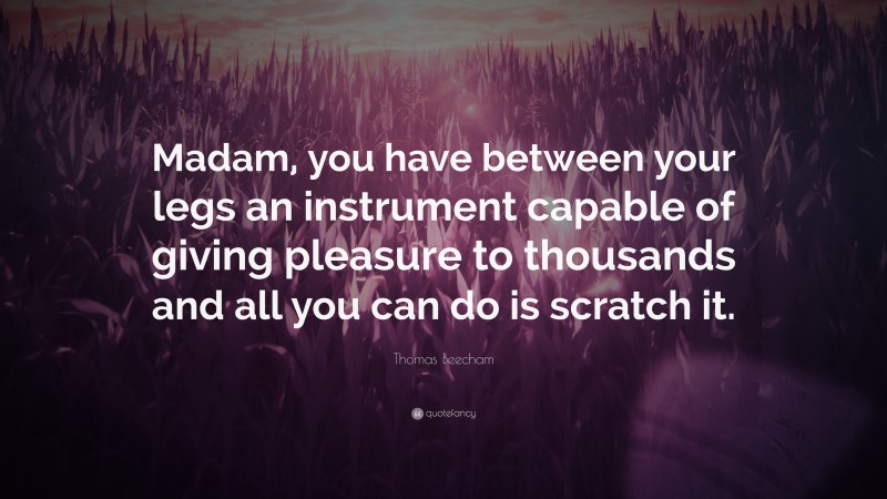 Thomas Beecham Quote: “Madam, you have between your legs an instrument capable of giving pleasure to thousands and all you can do is scratch it.”