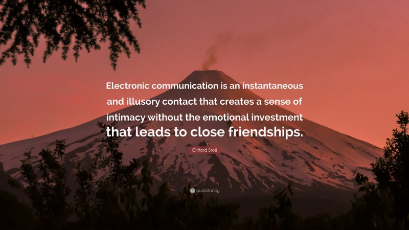 Clifford Stoll Quote: “Electronic communication is an instantaneous and illusory contact that creates a sense of intimacy without the emotional investment that leads to close friendships.”