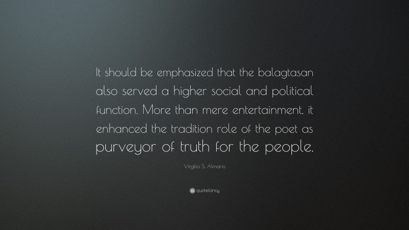 Virgilio S. Almario Quote: “It should be emphasized that the balagtasan also served a higher social and political function. More than mere entertainment, it enhanced the tradition role of the poet as purveyor of truth for the people.”