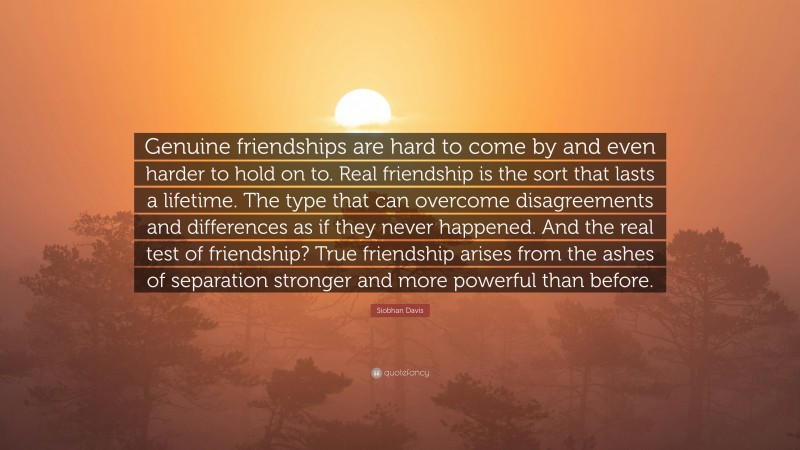 Siobhan Davis Quote: “Genuine friendships are hard to come by and even harder to hold on to. Real friendship is the sort that lasts a lifetime. The type that can overcome disagreements and differences as if they never happened. And the real test of friendship? True friendship arises from the ashes of separation stronger and more powerful than before.”