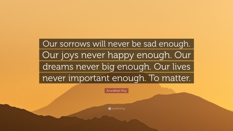 Arundhati Roy Quote: “Our sorrows will never be sad enough. Our joys never happy enough. Our dreams never big enough. Our lives never important enough. To matter.”