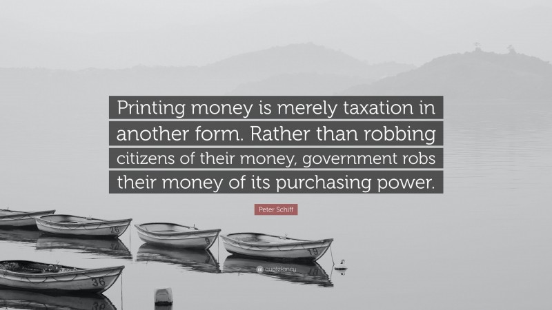 Peter Schiff Quote: “Printing money is merely taxation in another form. Rather than robbing citizens of their money, government robs their money of its purchasing power.”