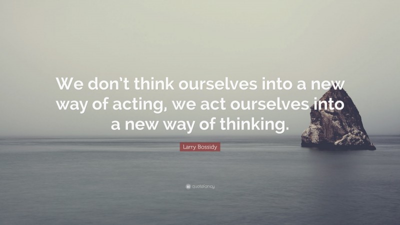 Larry Bossidy Quote: “We don’t think ourselves into a new way of acting, we act ourselves into a new way of thinking.”
