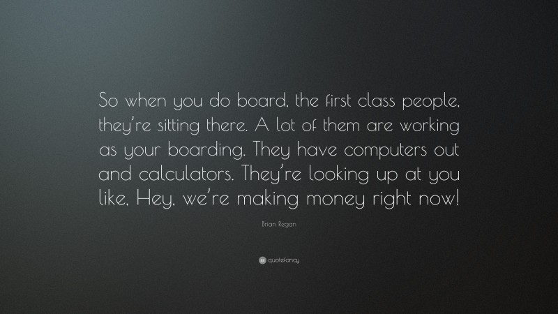 Brian Regan Quote: “So when you do board, the first class people, they’re sitting there. A lot of them are working as your boarding. They have computers out and calculators. They’re looking up at you like, Hey, we’re making money right now!”