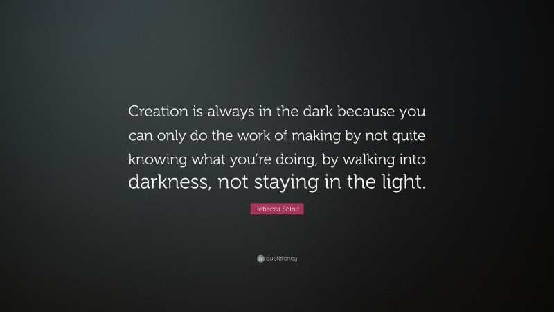 Rebecca Solnit Quote: “Creation is always in the dark because you can only do the work of making by not quite knowing what you’re doing, by walking into darkness, not staying in the light.”