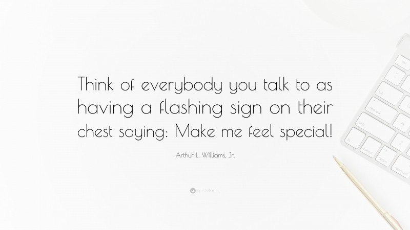 Arthur L. Williams, Jr. Quote: “Think of everybody you talk to as having a flashing sign on their chest saying: Make me feel special!”