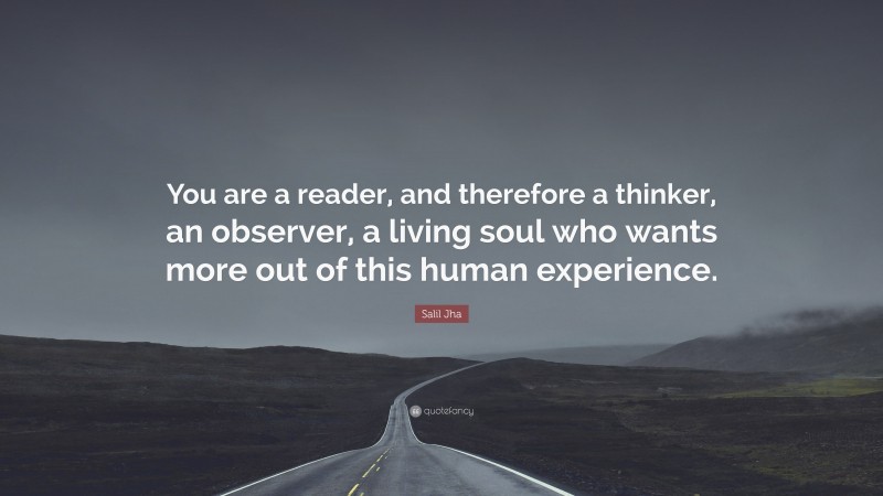 Salil Jha Quote: “You are a reader, and therefore a thinker, an observer, a living soul who wants more out of this human experience.”
