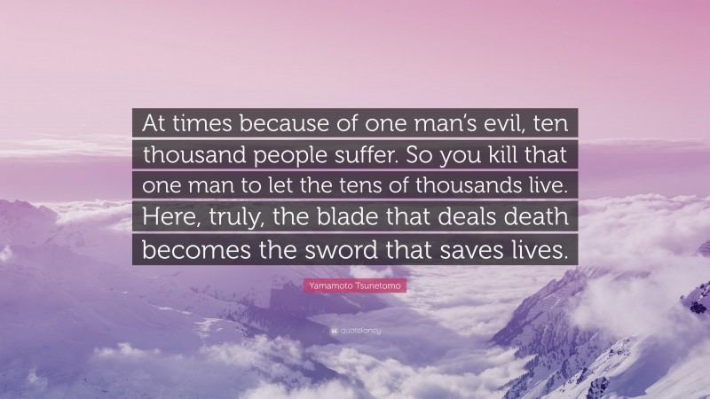 Yamamoto Tsunetomo Quote: “At times because of one man’s evil, ten thousand people suffer. So you kill that one man to let the tens of thousands live. Here, truly, the blade that deals death becomes the sword that saves lives.”