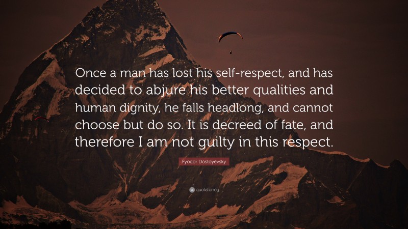 Fyodor Dostoyevsky Quote: “Once a man has lost his self-respect, and has decided to abjure his better qualities and human dignity, he falls headlong, and cannot choose but do so. It is decreed of fate, and therefore I am not guilty in this respect.”