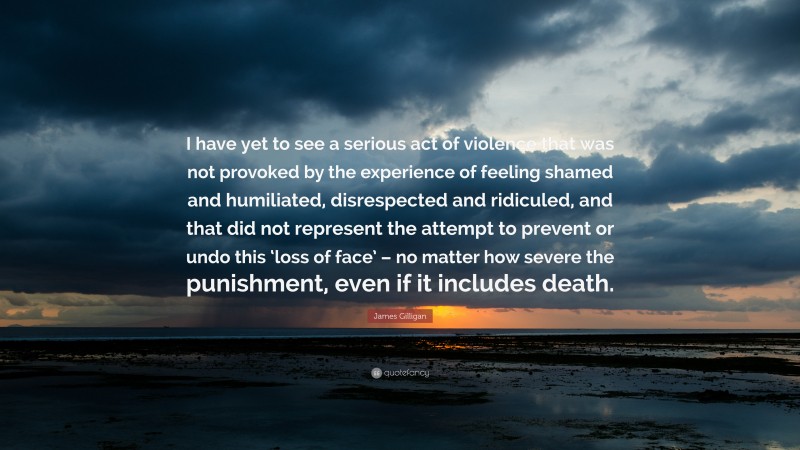 James Gilligan Quote: “I have yet to see a serious act of violence that was not provoked by the experience of feeling shamed and humiliated, disrespected and ridiculed, and that did not represent the attempt to prevent or undo this ‘loss of face’ – no matter how severe the punishment, even if it includes death.”