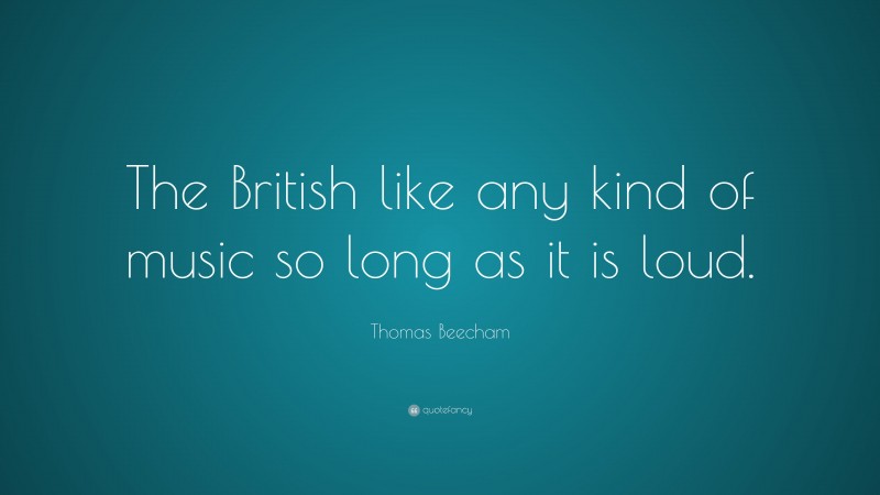 Thomas Beecham Quote: “The British like any kind of music so long as it is loud.”