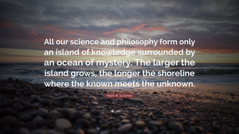 Ralph W. Sockman Quote: “All our science and philosophy form only an island of knowledge surrounded by an ocean of mystery. The larger the island grows, the longer the shoreline where the known meets the unknown.”