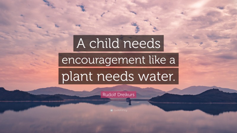 Rudolf Dreikurs Quote: “A child needs encouragement like a plant needs water.”