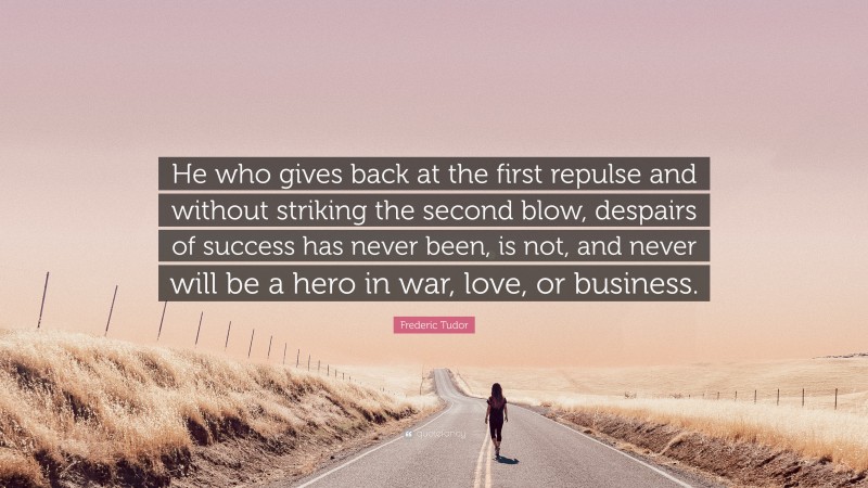 Frederic Tudor Quote: “He who gives back at the first repulse and without striking the second blow, despairs of success has never been, is not, and never will be a hero in war, love, or business.”