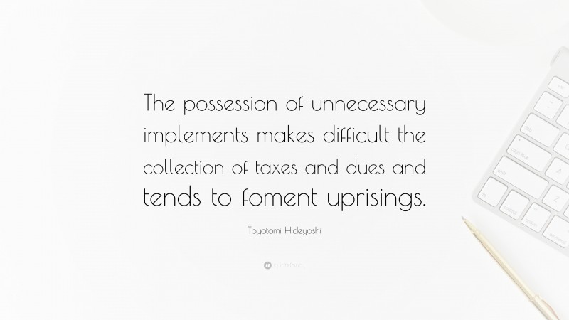 Toyotomi Hideyoshi Quote: “The possession of unnecessary implements makes difficult the collection of taxes and dues and tends to foment uprisings.”