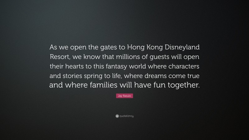 Jay Rasulo Quote: “As we open the gates to Hong Kong Disneyland Resort, we know that millions of guests will open their hearts to this fantasy world where characters and stories spring to life, where dreams come true and where families will have fun together.”