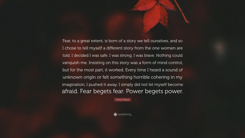 Cheryl Strayed Quote: “Fear, to a great extent, is born of a story we tell ourselves, and so I chose to tell myself a different story from the one women are told. I decided I was safe. I was strong. I was brave. Nothing could vanquish me. Insisting on this story was a form of mind control, but for the most part, it worked. Every time I heard a sound of unknown origin or felt something horrible cohering in my imagination, I pushed it away. I simply did not let myself become afraid. Fear begets fear. Power begets power.”
