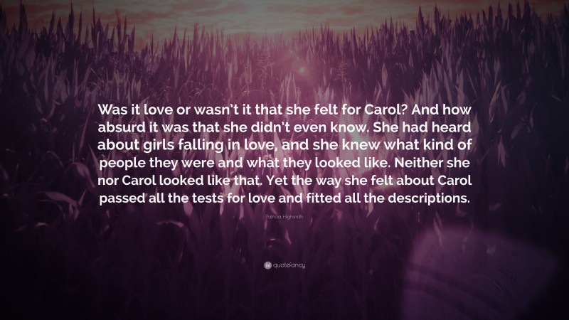 Patricia Highsmith Quote: “Was it love or wasn’t it that she felt for Carol? And how absurd it was that she didn’t even know. She had heard about girls falling in love, and she knew what kind of people they were and what they looked like. Neither she nor Carol looked like that. Yet the way she felt about Carol passed all the tests for love and fitted all the descriptions.”
