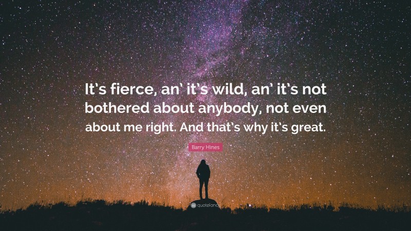 Barry Hines Quote: “It’s fierce, an’ it’s wild, an’ it’s not bothered about anybody, not even about me right. And that’s why it’s great.”