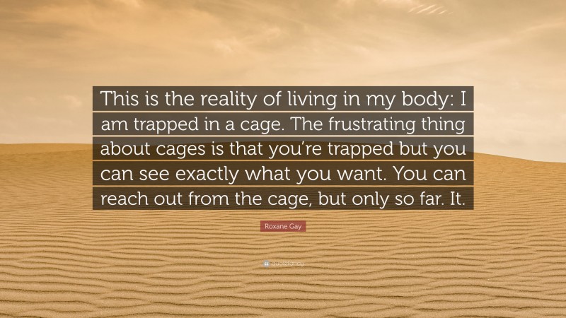 Roxane Gay Quote: “This is the reality of living in my body: I am trapped in a cage. The frustrating thing about cages is that you’re trapped but you can see exactly what you want. You can reach out from the cage, but only so far. It.”