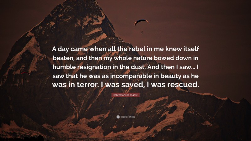 Rabindranath Tagore Quote: “A day came when all the rebel in me knew itself beaten, and then my whole nature bowed down in humble resignation in the dust. And then I saw... I saw that he was as incomparable in beauty as he was in terror. I was saved, I was rescued.”