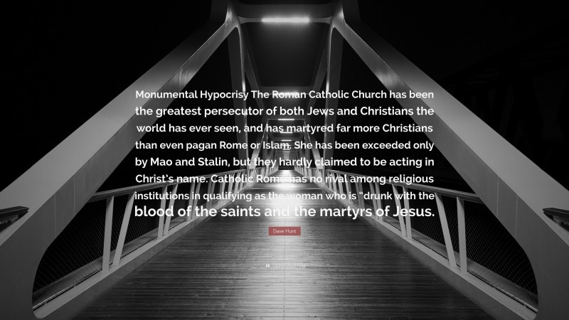 Dave Hunt Quote: “Monumental Hypocrisy The Roman Catholic Church has been the greatest persecutor of both Jews and Christians the world has ever seen, and has martyred far more Christians than even pagan Rome or Islam. She has been exceeded only by Mao and Stalin, but they hardly claimed to be acting in Christ’s name. Catholic Rome has no rival among religious institutions in qualifying as the woman who is “drunk with the blood of the saints and the martyrs of Jesus.”