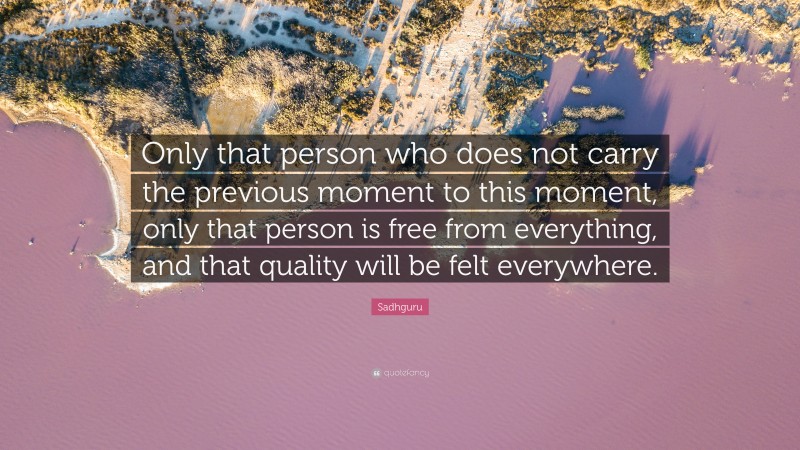 Sadhguru Quote: “Only that person who does not carry the previous moment to this moment, only that person is free from everything, and that quality will be felt everywhere.”