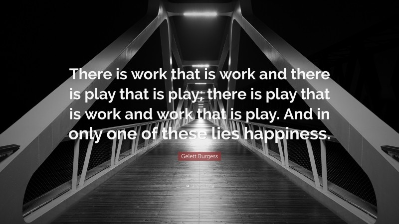 Gelett Burgess Quote: “There is work that is work and there is play that is play; there is play that is work and work that is play. And in only one of these lies happiness.”