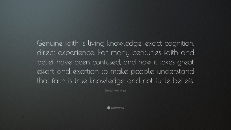 Samael Aun Weor Quote: “Genuine faith is living knowledge, exact cognition, direct experience. For many centuries faith and belief have been confused, and now it takes great effort and exertion to make people understand that faith is true knowledge and not futile beliefs.”
