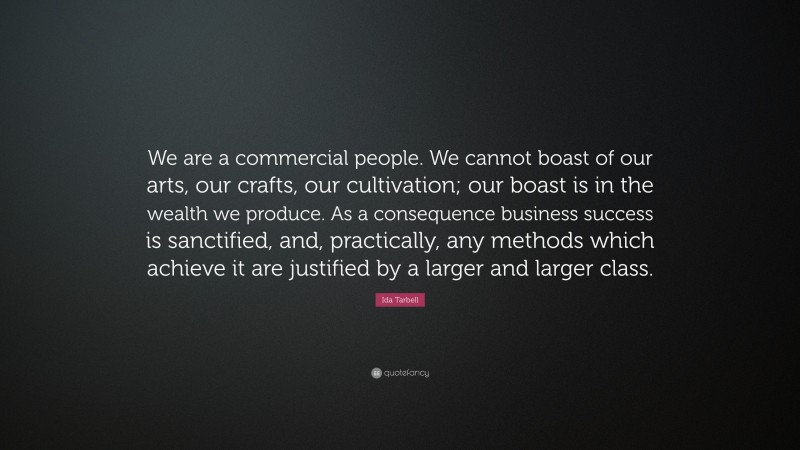 Ida Tarbell Quote: “We are a commercial people. We cannot boast of our arts, our crafts, our cultivation; our boast is in the wealth we produce. As a consequence business success is sanctified, and, practically, any methods which achieve it are justified by a larger and larger class.”