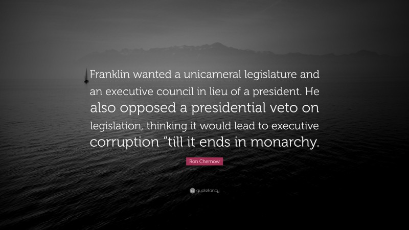 Ron Chernow Quote: “Franklin wanted a unicameral legislature and an executive council in lieu of a president. He also opposed a presidential veto on legislation, thinking it would lead to executive corruption “till it ends in monarchy.”