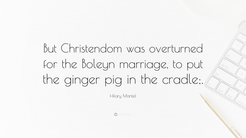 Hilary Mantel Quote: “But Christendom was overturned for the Boleyn marriage, to put the ginger pig in the cradle;.”