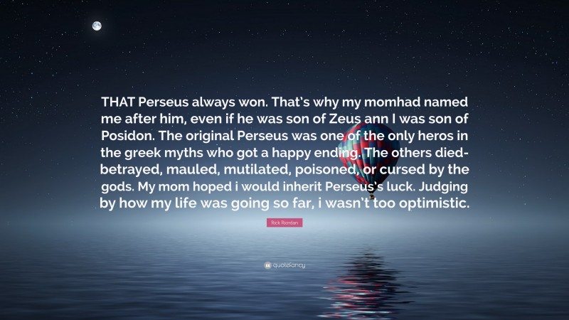Rick Riordan Quote: “THAT Perseus always won. That’s why my momhad named me after him, even if he was son of Zeus ann I was son of Posidon. The original Perseus was one of the only heros in the greek myths who got a happy ending. The others died-betrayed, mauled, mutilated, poisoned, or cursed by the gods. My mom hoped i would inherit Perseus’s luck. Judging by how my life was going so far, i wasn’t too optimistic.”